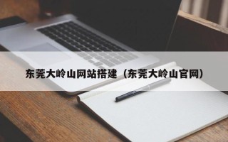 改则东莞大岭山网站搭建（东莞大岭山官网）