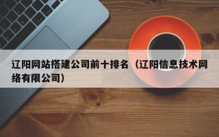 改则辽阳网站搭建公司前十排名（辽阳信息技术网络有限公司）