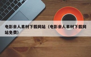 改则电影亲人素材下载网站（电影亲人素材下载网站免费）