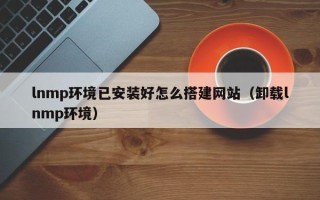 改则lnmp环境已安装好怎么搭建网站（卸载lnmp环境）