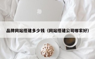改则品牌网站搭建多少钱（网站搭建公司哪家好）